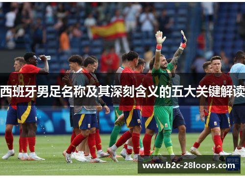 西班牙男足名称及其深刻含义的五大关键解读 西班牙男足名称及其深刻含义的五大关键解读