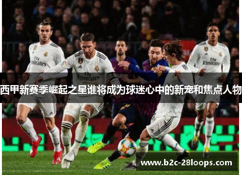 西甲新赛季崛起之星谁将成为球迷心中的新宠和焦点人物 西甲新赛季崛起之星谁将成为球迷心中的新宠和焦点人物