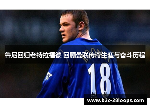 鲁尼回归老特拉福德 回顾曼联传奇生涯与奋斗历程