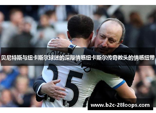 贝尼特斯与纽卡斯尔球迷的深厚情感纽卡斯尔传奇教头的情感纽带
