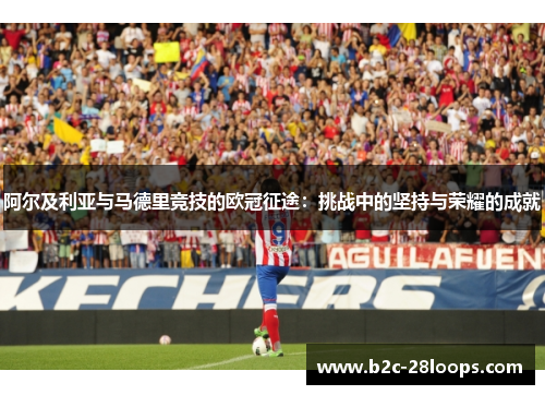 阿尔及利亚与马德里竞技的欧冠征途:挑战中的坚持与荣耀的成就 阿尔及利亚与马德里竞技的欧冠征途:挑战中的坚持与荣耀的成就