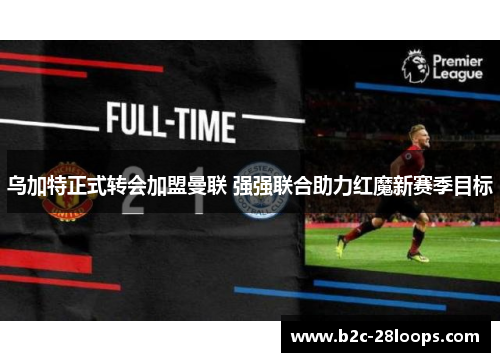 乌加特正式转会加盟曼联 强强联合助力红魔新赛季目标 乌加特正式转会加盟曼联 强强联合助力红魔新赛季目标