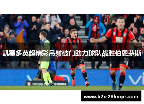 凯塞多英超精彩吊射破门助力球队战胜伯恩茅斯 凯塞多英超精彩吊射破门助力球队战胜伯恩茅斯
