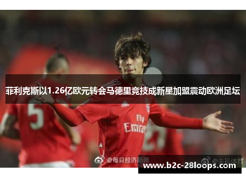 菲利克斯以1.26亿欧元转会马德里竞技成新星加盟震动欧洲足坛