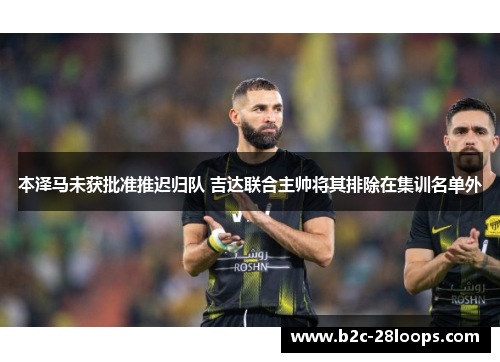 本泽马未获批准推迟归队 吉达联合主帅将其排除在集训名单外 本泽马未获批准推迟归队 吉达联合主帅将其排除在集训名单外
