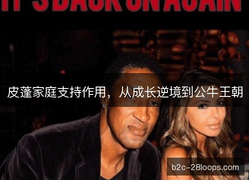 皮蓬家庭支持作用,从成长逆境到公牛王朝 皮蓬家庭支持作用,从成长逆境到公牛王朝